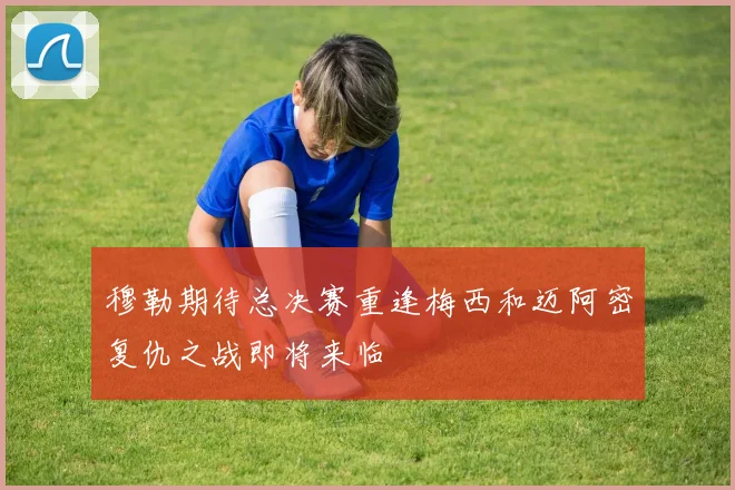 穆勒期待总决赛重逢梅西和迈阿密复仇之战即将来临
