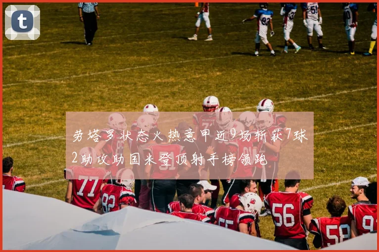 劳塔罗状态火热意甲近9场斩获7球2助攻助国米登顶射手榜领跑