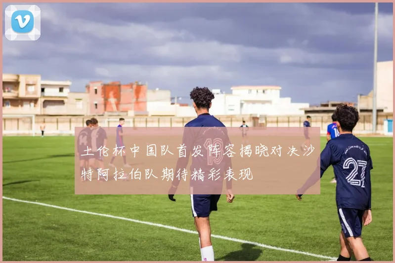 土伦杯中国队首发阵容揭晓对决沙特阿拉伯队期待精彩表现