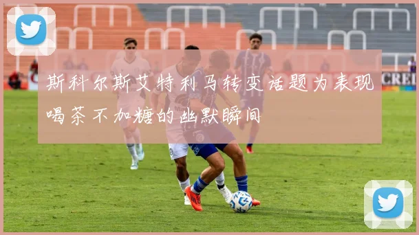斯科尔斯艾特利马转变话题为表现喝茶不加糖的幽默瞬间