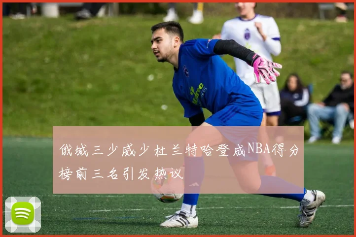 俄城三少威少杜兰特哈登成NBA得分榜前三名引发热议