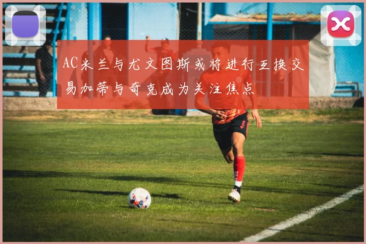 AC米兰与尤文图斯或将进行互换交易加蒂与奇克成为关注焦点