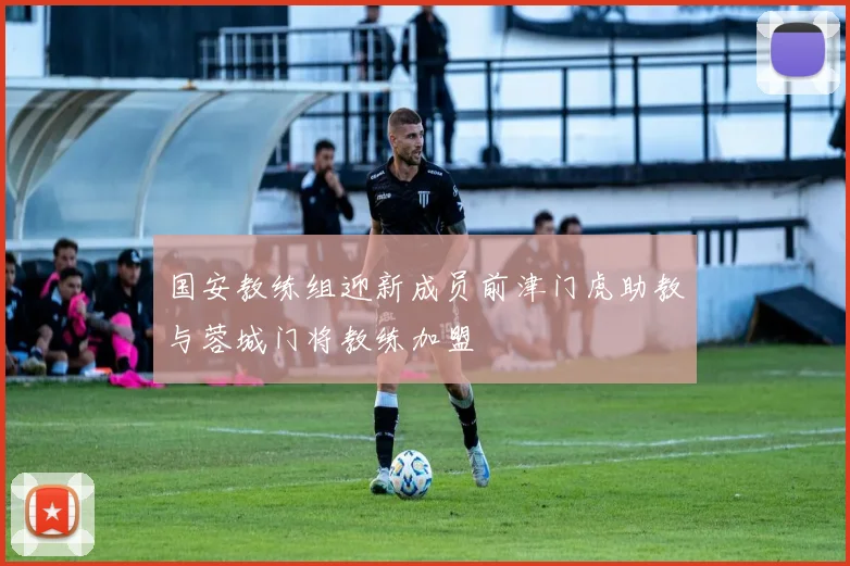 国安教练组迎新成员前津门虎助教与蓉城门将教练加盟