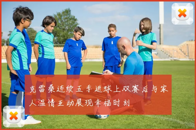 克雷桑连续五季进球上双赛后与家人温情互动展现幸福时刻