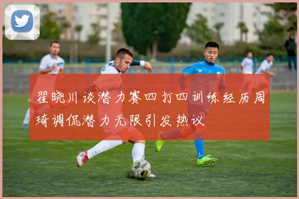 翟晓川谈潜力赛四打四训练经历周琦调侃潜力无限引发热议