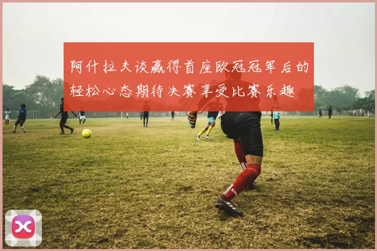 阿什拉夫谈赢得首座欧冠冠军后的轻松心态期待决赛享受比赛乐趣