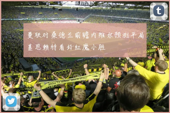 曼联对桑德兰前瞻内维尔预测平局基恩赖特看好红魔小胜