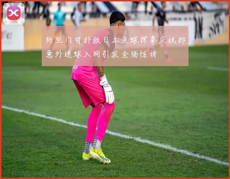 约旦门将扑救日本点球挥拳庆祝却意外送球入网引发全场惊讶