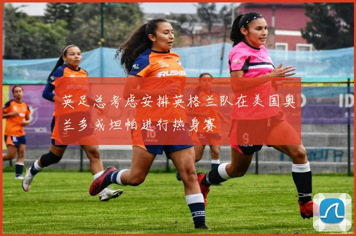 英足总考虑安排英格兰队在美国奥兰多或坦帕进行热身赛