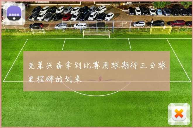 克莱兴奋拿到比赛用球期待三分球里程碑的到来