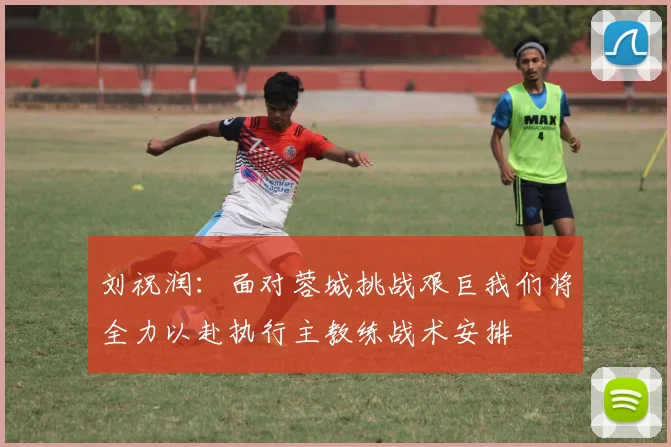 刘祝润：面对蓉城挑战艰巨我们将全力以赴执行主教练战术安排