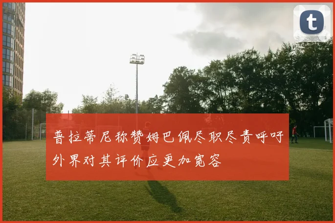 普拉蒂尼称赞姆巴佩尽职尽责呼吁外界对其评价应更加宽容